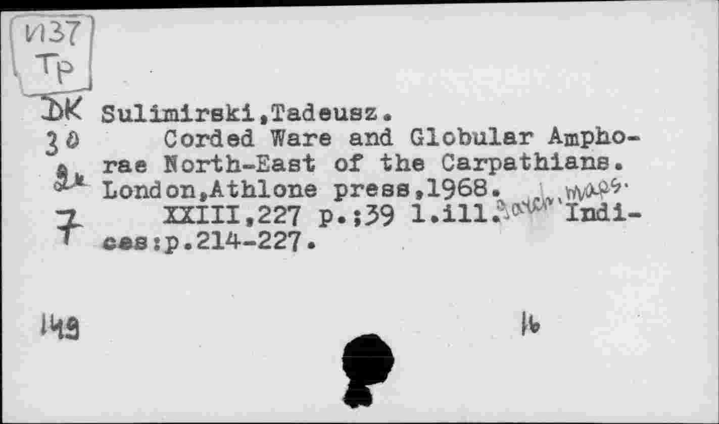 ﻿3Ô

Sulimirski,Tadeusz.
Corded Ware and Globular Amphorae Korth-East of the Carpathians. London,Athlone press,1968.
XXIII, 227 p.;39 1. ill -^'Indices :p.214-227.
143
F
